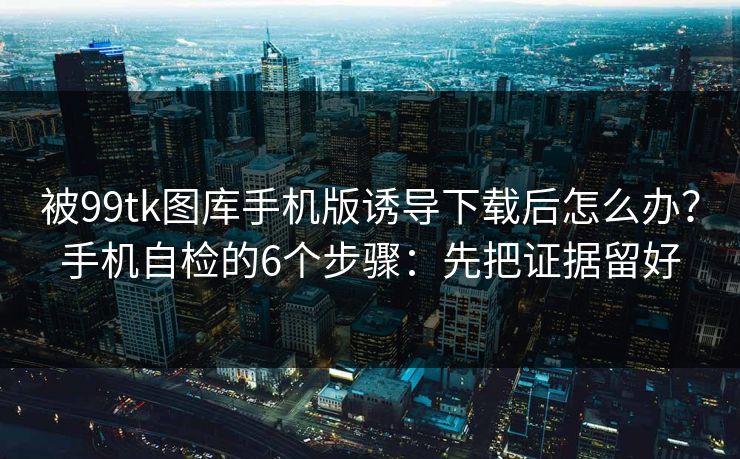 被99tk图库手机版诱导下载后怎么办？手机自检的6个步骤：先把证据留好