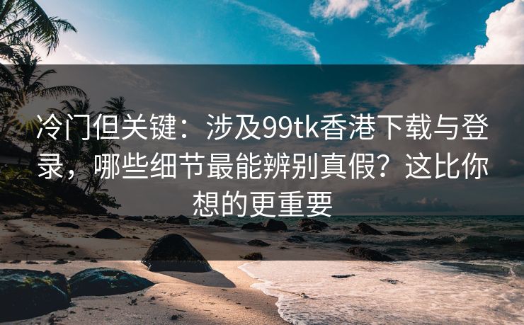 冷门但关键：涉及99tk香港下载与登录，哪些细节最能辨别真假？这比你想的更重要