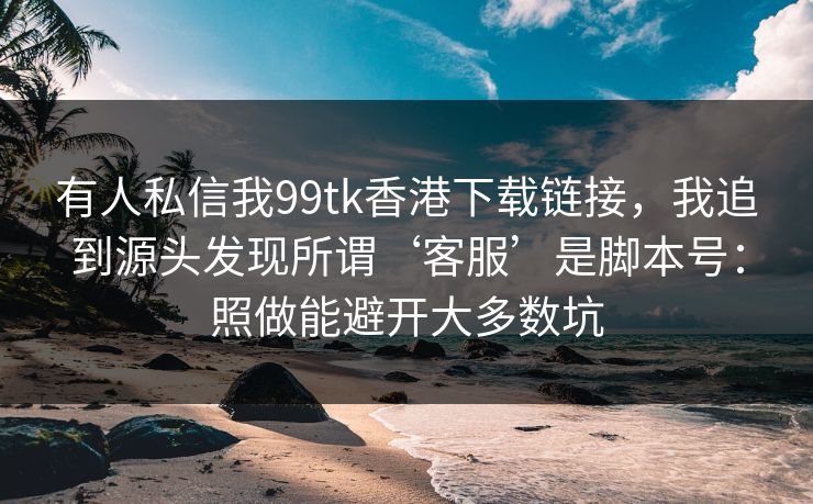有人私信我99tk香港下载链接，我追到源头发现所谓‘客服’是脚本号：照做能避开大多数坑
