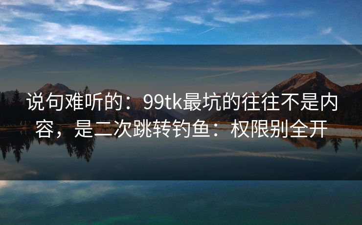说句难听的：99tk最坑的往往不是内容，是二次跳转钓鱼：权限别全开
